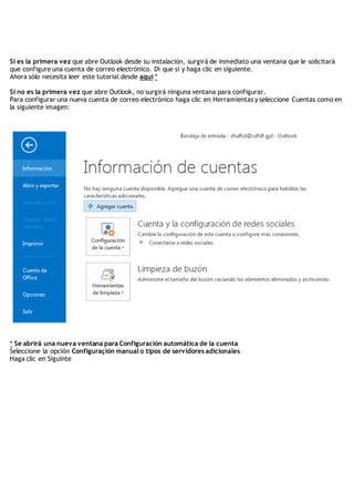 Si es la primera vez que abre Outlook desde su instalación, surgirá de inmediato una ventana que le solicitará
que configure una cuenta de correo electrónico. Di que sí y haga clic en siguiente.
Ahora sólo necesita leer este tutorial desde aquí *
Si no es la primera vez que abre Outlook, no surgirá ninguna ventana para configurar.
Para configurar una nueva cuenta de correo electrónico haga clic en Herramientas y seleccione Cuentas como en
la siguiente imagen:
* Se abrirá una nueva ventana para Configuración automática de la cuenta
Seleccione la opción Configuraçión manual o tipos de servidores adicionales
Haga clic en Siguinte
 