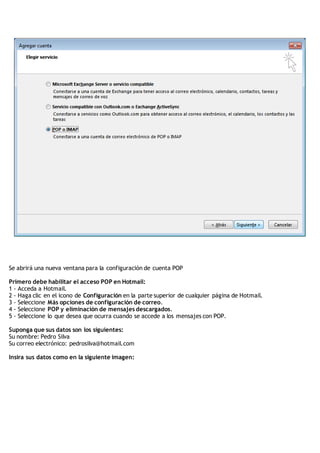 Se abrirá una nueva ventana para la configuración de cuenta POP
Primero debe habilitar el acceso POP en Hotmail:
1 - Acceda a Hotmail.
2 - Haga clic en el icono de Configuración en la parte superior de cualquier página de Hotmail.
3 - Seleccione Más opciones de configuración de correo.
4 - Seleccione POP y eliminación de mensajes descargados.
5 - Seleccione lo que desea que ocurra cuando se accede a los mensajes con POP.
Suponga que sus datos son los siguientes:
Su nombre: Pedro Silva
Su correo electrónico: pedrosilva@hotmail.com
Insira sus datos como en la siguiente imagen:
 