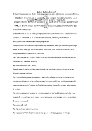 Qué es Outlook Express?
Outlook Express es uno de los mejores programas para administrar correo electrónico,
muy
utilizado en el Internet, es de Microsoft y, casi siempre, viene conjuntamente con el
navegador Microsoft Internet Explorer y es gratuito.
Una particularidad de Outlook Express es que puede enviar mensajes que contengan
código
HTML, es decir mensajes con formatos muy avanzados, otros administradores de e-
mail,
Qué es OutlookExpress?
OutlookExpressesunode losmejoresprogramasparaadministrarcorreoelectrónico,muy
utilizadoenel Internet,esde Microsofty,casi siempre,vieneconjuntamente conel
navegadorMicrosoftInternetExploreryesgratuito.
Una particularidadde OutlookExpressesque puede enviarmensajesque contengancódigo
HTML, esdecirmensajesconformatosmuyavanzados,otrosadministradoresde e-mail,
solopuedenenviartextopuroenel mensaje.
Otra particularidadde OutlookExpresseslacapacidadde administrarmásde unbuzónde
correo a la vez,llamadas"cuentas".
Recomendacionesconel Correo:
Cuandoleaun E-mail tengalaprecauciónde borrarloo almacenarloenalgunacarpetao
Disquete,despuésde leído.
No esaconsejable que sumensajeeste alavistade cualquierpersona.Si cuentaconun
computadorde uso personal,colóqueleclave.Esrecomendableque cambie supasswordo
clave constantemente.Trate de verificarlaexistenciade virusenlosarchivosadjuntosque
le envían.
No deje mensajesenlabandejade entradadespuésde leerlos,bórrelosomuévalosauna
carpeta.Si espoco importante moveracarpetaslocales,parano cargar correocorporativo.
El correoes personal.
No preste suE-mail
No digala clave a cualquierpersona
No deje abiertoOutlookconmensajes,si esque vaa salirde su puestode trabajo.
 