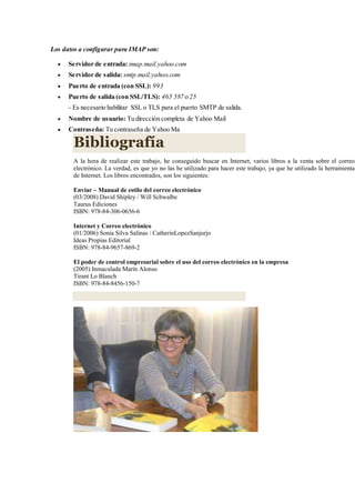 Los datos a configurar para IMAP son:
 Servidor de entrada: imap.mail.yahoo.com
 Servidor de salida: smtp.mail.yahoo.com
 Puerto de entrada (con SSL): 993
 Puerto de salida (con SSL/TLS): 465 587 o 25
- Es necesario habilitar SSL o TLS para el puerto SMTP de salida.
 Nombre de usuario: Tu dirección completa de Yahoo Mail
 Contraseña: Tu contraseña de Yahoo Ma
Bibliografía
A la hora de realizar este trabajo, he conseguido buscar en Internet, varios libros a la venta sobre el correo
electrónico. La verdad, es que yo no las he utilizado para hacer este trabajo, ya que he utilizado la herramienta
de Internet. Los libros encontrados, son los siguientes:
Enviar – Manual de estilo del correo electrónico
(03/2008) David Shipley / Will Schwalbe
Taurus Ediciones
ISBN: 978-84-306-0656-6
Internet y Correo electrónico
(01/2006) Sonia Silva Salinas / CatherinLopezSanjurjo
Ideas Propias Editorial
ISBN: 978-84-9657-869-2
El poder de control empresarial sobre el uso del correo electrónico en la empresa
(2005) Inmaculada Marín Alonso
Tirant Lo Blanch
ISBN: 978-84-8456-150-7
 