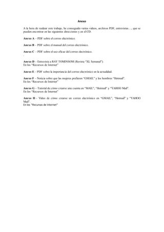 Anexo
A la hora de realizar este trabajo, he conseguido varios videos, archivos PDF, entrevistas…, que se
pueden encontrar en las siguientes direcciones y en el CD:
Anexo A – PDF sobre el correo electrónico.
Anexo B – PDF sobre el manual del correo electrónico.
Anexo C – PDF sobre el uso eficaz del correo electrónico.
.
Anexo D – Entrevista a RAY TOMINSOM (Revista “XL Semanal”).
En los “Recursos de Internet”
Anexo E – PDF sobre la importancia del correo electrónico en la actualidad.
Anexo F – Noticia sobre que las mujeres prefieren “GMAIL” y los hombres “Hotmail”.
En los “Recursos de Internet”
Anexo G – Tutorial de cómo crearse una cuenta en “MAIL”, “Hotmail” y “YAHOO Mail”.
En los “Recursos de Internet”
Anexo H – Video de cómo crearse un correo electrónico en “GMAIL”, “Hotmail” y “YAHOO
Mail”.
En los “Recursos de Internet”
 