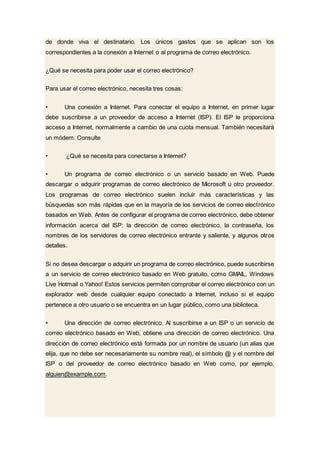 de donde viva el destinatario. Los únicos gastos que se aplican son los
correspondientes a la conexión a Internet o al programa de correo electrónico.
¿Qué se necesita para poder usar el correo electrónico?
Para usar el correo electrónico, necesita tres cosas:
• Una conexión a Internet. Para conectar el equipo a Internet, en primer lugar
debe suscribirse a un proveedor de acceso a Internet (ISP). El ISP le proporciona
acceso a Internet, normalmente a cambio de una cuota mensual. También necesitará
un módem. Consulte
• ¿Qué se necesita para conectarse a Internet?
• Un programa de correo electrónico o un servicio basado en Web. Puede
descargar o adquirir programas de correo electrónico de Microsoft u otro proveedor.
Los programas de correo electrónico suelen incluir más características y las
búsquedas son más rápidas que en la mayoría de los servicios de correo electrónico
basados en Web. Antes de configurar el programa de correo electrónico, debe obtener
información acerca del ISP: la dirección de correo electrónico, la contraseña, los
nombres de los servidores de correo electrónico entrante y saliente, y algunos otros
detalles.
Si no desea descargar o adquirir un programa de correo electrónico, puede suscribirse
a un servicio de correo electrónico basado en Web gratuito, como GMAIL, Windows
Live Hotmail o Yahoo! Estos servicios permiten comprobar el correo electrónico con un
explorador web desde cualquier equipo conectado a Internet, incluso si el equipo
pertenece a otro usuario o se encuentra en un lugar público, como una biblioteca.
• Una dirección de correo electrónico. Al suscribirse a un ISP o un servicio de
correo electrónico basado en Web, obtiene una dirección de correo electrónico. Una
dirección de correo electrónico está formada por un nombre de usuario (un alias que
elija, que no debe ser necesariamente su nombre real), el símbolo @ y el nombre del
ISP o del proveedor de correo electrónico basado en Web como, por ejemplo,
alguien@example.com.
 