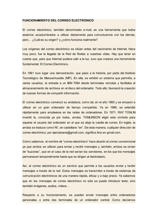 FUNCIONAMIENTO DEL CORREO ELECTRÓNICO
El correo electrónico, también denominado e-mail, es una herramienta que todos
estamos acostumbrados a utilizar diariamente para comunicarnos con los demás,
pero… ¿Cuál es su origen? y ¿cómo funciona realmente?
Los orígenes del correo electrónico se sitúan antes del nacimiento de Internet. Hace
muy poco, fue la llegada de la Red de Redes a nuestras vidas. Hay que tener en
cuenta que, para que Internet pudiera salir a la luz, tuvo que crearse una herramienta
fundamental: El Correo Electrónico.
En 1961 tuvo lugar una demostración, que pasó a la historia, por parte del Instituto
Tecnológico de Massachusetts (MIT). En ella, se exhibió un sistema que permitía, a
varios usuarios, la entrada a un IBM 7094 desde terminales remotas y facilitaba el
almacenamiento de archivos en el disco del ordenador. Todo ello, favoreció la creación
de nuevas formas de compartir información.
El correo electrónico comenzó su andadura, como tal, en el año 1965 y se empezó a
utilizar en un gran ordenador de tiempo compartido. Ya en 1966, se extendió
rápidamente para emplearse en las redes de ordenadores. En 1971, RAY TONLIN
inventó la, conocida ya por todos, arroba. TOMLINSON eligió este símbolo para
separar el usuario del ordenador en el que se aloja la casilla de correo. En inglés, la
arroba se traduce como“At”, en castellano “en”. De esta manera, cualquier dirección de
correo electrónico, por ejemploana@gmail.com, significa Ana en gmail.com.
Como sabemos, el nombre de “correo electrónico” hace alusión al correo convencional
ya que ambos se utilizan para enviar y recibir mensajes y, también, ambos se sirven
de “buzones”, que en el caso de la red serían los servidores, en los que los mensajes
permanecen temporalmente hasta que se dirigen al destinatario.
Así, el correo electrónico es un servicio que permite a los usuarios enviar y recibir
mensajes a través de la red. Estos mensajes se transmiten a través de sistemas de
comunicación electrónicos de una manera rápida, eficaz y a bajo precio. Ya sabemos
que en los mensajes de correo electrónico no sólo se puede introducir texto, sino
también imágenes, audios, vídeos…
Respecto a su funcionamiento, se pueden enviar mensajes entre ordenadores
personales o entre dos terminales de un ordenador central. Como decíamos
 