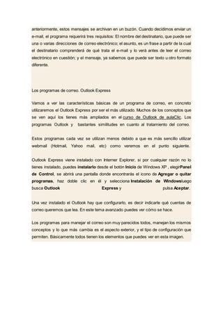 anteriormente, estos mensajes se archivan en un buzón. Cuando decidimos enviar un
e-mail, el programa requerirá tres requisitos: El nombre del destinatario, que puede ser
una o varias direcciones de correo electrónico; el asunto, es un frase a partir de la cual
el destinatario comprenderá de qué trata el e-mail y lo verá antes de leer el correo
electrónico en cuestión; y el mensaje, ya sabemos que puede ser texto u otro formato
diferente.
Los programas de correo. Outlook Express
Vamos a ver las características básicas de un programa de correo, en concreto
utilizaremos el Outlook Express por ser el más utilizado. Muchos de los conceptos que
se ven aquí los tienes más ampliados en el curso de Outlook de aulaClic. Los
programas Outlook y bastantes similitudes en cuanto al tratamiento del correo.
Estos programas cada vez se utilizan menos debido a que es más sencillo utilizar
webmail (Hotmail, Yahoo mail, etc) como veremos en el punto siguiente.
Outlook Express viene instalado con Interner Explorer, si por cualquier razón no lo
tienes instalado, puedes instalarlo desde el botón Inicio de Windows XP , elegirPanel
de Control, se abrirá una pantalla donde encontrarás el icono de Agregar o quitar
programas, haz doble clic en él y selecciona Instalación de Windowsluego
busca Outlook Express y pulsa Aceptar.
Una vez instalado el Outlook hay que configurarlo, es decir indicarle qué cuentas de
correo queremos que lea. En este tema avanzado puedes ver cómo se hace.
Los programas para manejar el correo son muy parecidos todos, manejan los mismos
conceptos y lo que más cambia es el aspecto exterior, y el tipo de configuración que
permiten. Básicamente todos tienen los elementos que puedes ver en esta imagen.
 