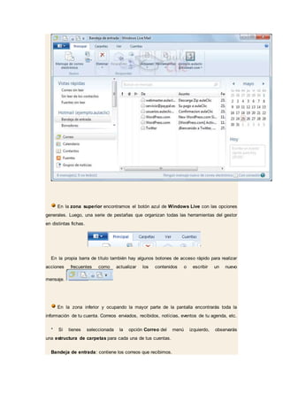 En la zona superior encontramos el botón azul de Windows Live con las opciones
generales. Luego, una serie de pestañas que organizan todas las herramientas del gestor
en distintas fichas.
En la propia barra de título también hay algunos botones de acceso rápido para realizar
acciones frecuentes como actualizar los contenidos o escribir un nuevo
mensaje.
En la zona inferior y ocupando la mayor parte de la pantalla encontrarás toda la
información de tu cuenta. Correos enviados, recibidos, notícias, eventos de tu agenda, etc.
* Si tienes seleccionada la opción Correo del menú izquierdo, observarás
una estructura de carpetas para cada una de tus cuentas.
Bandeja de entrada: contiene los correos que recibimos.
 
