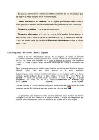 Borradores: contiene los correos que están pendientes de ser enviados, o que
se dejaron a mitad redactar en un momento dado.
Correo electrónico no deseado: Es la carpeta que contiene todos aquellos
mensajes que tu servidor de correo interpreta como publicitarios o no solicitados.
Elementos enviados: correos que se han enviado.
Elementos eliminados: al borrar los correos de la bandeja de entrada van a
esta carpeta, como se hace con los archivos eliminados y la papelera de reciclaje.
Luego se puede vaciar la carpeta de Elementos eliminados o volver a utilizar
algún correo.
Los programas de correo. Outlook Express
Vamos a ver las características básicas de un programa de correo, en concreto
utilizaremos el Outlook Express por ser el más utilizado. Muchos de los conceptos que se
ven aquí los tienes más ampliados en el curso de Outlook de aulaClic. Los programas
Outlook y Outlook Express tienen bastantes similitudes en cuanto al tratamiento del
correo.
Estos programas cada vez se utilizan menos debido a que es más sencillo utilizar webmail
(Hotmail, Yahoo mail, etc) como veremos en el punto siguiente.
Outlook Express viene instalado con Interner Explorer, si por cualquier razón no lo tienes
instalado, puedes instalarlo desde el botón Inicio de Windows XP , elegir Panel de
Control, se abrirá una pantalla donde encontrarás el icono de Agregar o quitar
programas, haz doble clic en él y selecciona Instalación de Windows luego
busca Outlook Express y pulsa Aceptar.
Una vez instalado el Outlook hay que configurarlo, es decir indicarle qué cuentas de correo
queremos que lea. En este tema avanzado puedes ver cómo se hace .
Los programas para manejar el correo son muy parecidos todos, manejan los mismos
conceptos y lo que más cambia es el aspecto exterior, y el tipo de configuración que
permiten. Básicamente todos tienen los elementos que puedes ver en esta imagen.
 