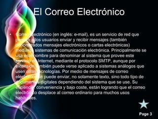 Page 3 
El Correo Electrónico 
• Correo electrónico (en inglés: e-mail), es un servicio de red que 
permite a los usuarios enviar y recibir mensajes (también 
denominados mensajes electrónicos o cartas electrónicas) 
mediante sistemas de comunicación electrónica. Principalmente se 
usa este nombre para denominar al sistema que provee este 
servicio en Internet, mediante el protocolo SMTP, aunque por 
extensión también puede verse aplicado a sistemas análogos que 
usen otras tecnologías. Por medio de mensajes de correo 
electrónico se puede enviar, no solamente texto, sino todo tipo de 
documentos digitales dependiendo del sistema que se use. Su 
eficiencia, conveniencia y bajo coste, están logrando que el correo 
electrónico desplace al correo ordinario para muchos usos 
habituales. 
 