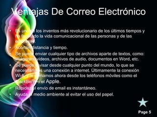 Ventajas De Correo Electrónico 
• Es uno de los inventos más revolucionario de los últimos tiempos y 
Page 5 
ha facilitado la vida comunicacional de las personas y de las 
empresas. 
• Acortan distancia y tiempo. 
• Se puede enviar cualquier tipo de archivos aparte de textos, como: 
imágenes, videos, archivos de audio, documentos en Word, etc. 
• Se puede revisar desde cualquier punto del mundo, lo que se 
necesitaría es una conexión a internet. Últimamente la conexión 
Wi-fi, y le sumamos ahora desde los teléfonos móviles como el 
BlackBerry o el Apple. 
• Rapidez el envío de email es instantáneo. 
• Ayuda al medio ambiente al evitar el uso del papel. 
 