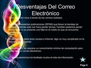 Page 6 
Desventajas Del Correo 
Electrónico 
• Fácil de recibir virus a través de los correos dudosos. 
• Recibimos bastantes publicaciones (SPAM) que llenan la bandeja de 
entrada. Además este nos hace perder tiempo También podemos perder 
información si se presenta una falla en el medio en que se encuentra 
almacenado. 
• El destinatario debe tener acceso a Internet, algo no muy complicado en la 
mayoría de los países. 
• Conocimiento, se requiere un conocimiento mínimo de computación para 
poder leer un correo electrónico. 
• El correo electrónico ha facilitado mucho el robo de información. 
 