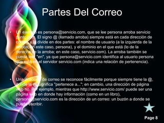 Page 8 
Partes Del Correo 
• Un ejemplo es persona@servicio.com, que se lee persona arroba servicio 
punto com. El signo @ (llamado arroba) siempre está en cada dirección de 
correo, y la divide en dos partes: el nombre de usuario (a la izquierda de la 
arroba; en este caso, persona), y el dominio en el que está (lo de la 
derecha de la arroba; en este caso, servicio.com). La arroba también se 
puede leer "en", ya que persona@servicio.com identifica al usuario persona 
que está en el servidor servicio.com (indica una relación de pertenencia). 
• Una dirección de correo se reconoce fácilmente porque siempre tiene la @, 
donde la @ significa "pertenece a..."; en cambio, una dirección de página 
web no. Por ejemplo, mientras que http://www.servicio.com/ puede ser una 
página web en donde hay información (como en un libro), 
persona@servicio.com es la dirección de un correo: un buzón a donde se 
puede escribir. 
 