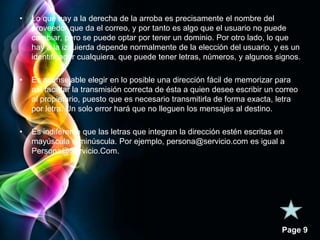 Page 9 
• Lo que hay a la derecha de la arroba es precisamente el nombre del 
proveedor que da el correo, y por tanto es algo que el usuario no puede 
cambiar, pero se puede optar por tener un dominio. Por otro lado, lo que 
hay a la izquierda depende normalmente de la elección del usuario, y es un 
identificador cualquiera, que puede tener letras, números, y algunos signos. 
• Es aconsejable elegir en lo posible una dirección fácil de memorizar para 
así facilitar la transmisión correcta de ésta a quien desee escribir un correo 
al propietario, puesto que es necesario transmitirla de forma exacta, letra 
por letra. Un solo error hará que no lleguen los mensajes al destino. 
• Es indiferente que las letras que integran la dirección estén escritas en 
mayúscula o minúscula. Por ejemplo, persona@servicio.com es igual a 
Persona@Servicio.Com. 

