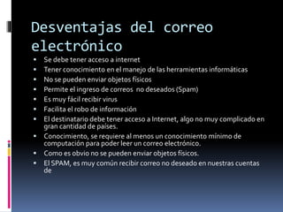 Desventajas del correo
electrónico
 Se debe tener acceso a internet
 Tener conocimiento en el manejo de las herramientas informáticas
 No se pueden enviar objetos físicos
 Permite el ingreso de correos no deseados (Spam)
 Es muy fácil recibir virus
 Facilita el robo de información
 El destinatario debe tener acceso a Internet, algo no muy complicado en
gran cantidad de países.
 Conocimiento, se requiere al menos un conocimiento mínimo de
computación para poder leer un correo electrónico.
 Como es obvio no se pueden enviar objetos físicos.
 El SPAM, es muy común recibir correo no deseado en nuestras cuentas
de
 