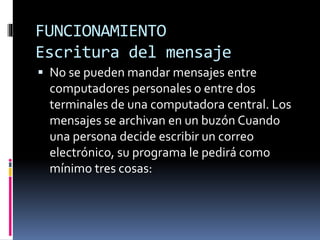 FUNCIONAMIENTO
Escritura del mensaje
 No se pueden mandar mensajes entre
computadores personales o entre dos
terminales de una computadora central. Los
mensajes se archivan en un buzón Cuando
una persona decide escribir un correo
electrónico, su programa le pedirá como
mínimo tres cosas:
 