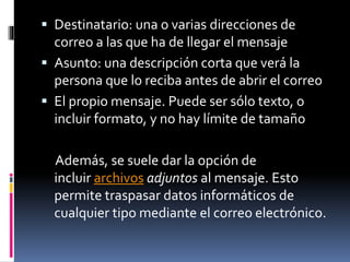  Destinatario: una o varias direcciones de
correo a las que ha de llegar el mensaje
 Asunto: una descripción corta que verá la
persona que lo reciba antes de abrir el correo
 El propio mensaje. Puede ser sólo texto, o
incluir formato, y no hay límite de tamaño
Además, se suele dar la opción de
incluir archivos adjuntos al mensaje. Esto
permite traspasar datos informáticos de
cualquier tipo mediante el correo electrónico.
 