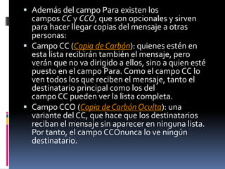  Además del campo Para existen los
campos CC y CCO, que son opcionales y sirven
para hacer llegar copias del mensaje a otras
personas:
 Campo CC (Copia de Carbón): quienes estén en
esta lista recibirán también el mensaje, pero
verán que no va dirigido a ellos, sino a quien esté
puesto en el campo Para. Como el campo CC lo
ven todos los que reciben el mensaje, tanto el
destinatario principal como los del
campo CC pueden ver la lista completa.
 Campo CCO (Copia de Carbón Oculta): una
variante del CC, que hace que los destinatarios
reciban el mensaje sin aparecer en ninguna lista.
Por tanto, el campo CCOnunca lo ve ningún
destinatario.
 