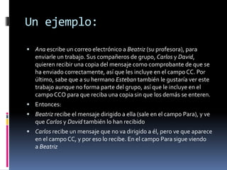 Un ejemplo:
 Ana escribe un correo electrónico a Beatriz (su profesora), para
enviarle un trabajo. Sus compañeros de grupo, Carlos y David,
quieren recibir una copia del mensaje como comprobante de que se
ha enviado correctamente, así que les incluye en el campo CC. Por
último, sabe que a su hermano Esteban también le gustaría ver este
trabajo aunque no forma parte del grupo, así que le incluye en el
campo CCO para que reciba una copia sin que los demás se enteren.
 Entonces:
 Beatriz recibe el mensaje dirigido a ella (sale en el campo Para), y ve
que Carlos y David también lo han recibido
 Carlos recibe un mensaje que no va dirigido a él, pero ve que aparece
en el campo CC, y por eso lo recibe. En el campo Para sigue viendo
a Beatriz
 