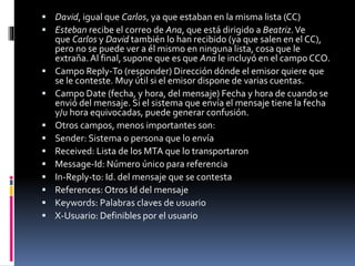  David, igual que Carlos, ya que estaban en la misma lista (CC)
 Esteban recibe el correo de Ana, que está dirigido a Beatriz.Ve
que Carlos y David también lo han recibido (ya que salen en el CC),
pero no se puede ver a él mismo en ninguna lista, cosa que le
extraña. Al final, supone que es que Ana le incluyó en el campo CCO.
 Campo Reply-To (responder) Dirección dónde el emisor quiere que
se le conteste. Muy útil si el emisor dispone de varias cuentas.
 Campo Date (fecha, y hora, del mensaje) Fecha y hora de cuando se
envió del mensaje. Si el sistema que envía el mensaje tiene la fecha
y/u hora equivocadas, puede generar confusión.
 Otros campos, menos importantes son:
 Sender: Sistema o persona que lo envía
 Received: Lista de los MTA que lo transportaron
 Message-Id: Número único para referencia
 In-Reply-to: Id. del mensaje que se contesta
 References: Otros Id del mensaje
 Keywords: Palabras claves de usuario
 X-Usuario: Definibles por el usuario
 