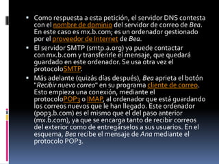  Como respuesta a esta petición, el servidor DNS contesta
con el nombre de dominio del servidor de correo de Bea.
En este caso es mx.b.com; es un ordenador gestionado
por el proveedor de Internet de Bea.
 El servidor SMTP (smtp.a.org) ya puede contactar
con mx.b.com y transferirle el mensaje, que quedará
guardado en este ordenador. Se usa otra vez el
protocoloSMTP.
 Más adelante (quizás días después), Bea aprieta el botón
"Recibir nuevo correo" en su programa cliente de correo.
Esto empieza una conexión, mediante el
protocoloPOP3 o IMAP, al ordenador que está guardando
los correos nuevos que le han llegado. Este ordenador
(pop3.b.com) es el mismo que el del paso anterior
(mx.b.com), ya que se encarga tanto de recibir correos
del exterior como de entregárselos a sus usuarios. En el
esquema, Bea recibe el mensaje de Ana mediante el
protocolo POP3.
 
