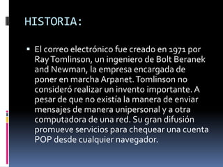 HISTORIA:
 El correo electrónico fue creado en 1971 por
RayTomlinson, un ingeniero de Bolt Beranek
and Newman, la empresa encargada de
poner en marcha Arpanet.Tomlinson no
consideró realizar un invento importante. A
pesar de que no existía la manera de enviar
mensajes de manera unipersonal y a otra
computadora de una red. Su gran difusión
promueve servicios para chequear una cuenta
POP desde cualquier navegador.
 