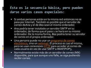 Ésta es la secuencia básica, pero pueden
darse varios casos especiales:
 Si ambas personas están en la misma red entonces no se
pasa por Internet.También es posible que el servidor de
correo deAna y el de Bea sean el mismo ordenador.
 Ana podría tener instalado un servidor SMTP en su
ordenador, de forma que el paso 1 se haría en su mismo
ordenador. De la misma forma, Bea podría tener su servidor
de correo en el propio ordenador.
 Una persona puede no usar un programa de correo
electrónico, sino un webmail. El proceso es casi el mismo,
pero se usan conexiones HTTP para acceder al correo de
cada usuario en vez de usar SMTP o IMAP/POP3.
 Normalmente existe más de un servidor de correo (MX)
disponible, para que aunque uno falle, se siga pudiendo
recibir correo.
 