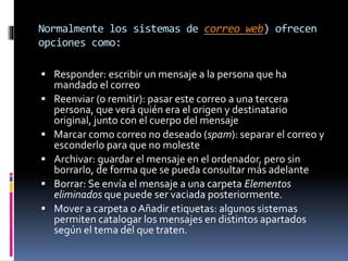 Normalmente los sistemas de correo web) ofrecen
opciones como:
 Responder: escribir un mensaje a la persona que ha
mandado el correo
 Reenviar (o remitir): pasar este correo a una tercera
persona, que verá quién era el origen y destinatario
original, junto con el cuerpo del mensaje
 Marcar como correo no deseado (spam): separar el correo y
esconderlo para que no moleste
 Archivar: guardar el mensaje en el ordenador, pero sin
borrarlo, de forma que se pueda consultar más adelante
 Borrar: Se envía el mensaje a una carpeta Elementos
eliminados que puede ser vaciada posteriormente.
 Mover a carpeta o Añadir etiquetas: algunos sistemas
permiten catalogar los mensajes en distintos apartados
según el tema del que traten.
 