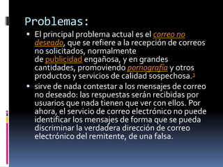 Problemas:
 El principal problema actual es el correo no
deseado, que se refiere a la recepción de correos
no solicitados, normalmente
de publicidad engañosa, y en grandes
cantidades, promoviendo pornografía y otros
productos y servicios de calidad sospechosa.3
 sirve de nada contestar a los mensajes de correo
no deseado: las respuestas serán recibidas por
usuarios que nada tienen que ver con ellos. Por
ahora, el servicio de correo electrónico no puede
identificar los mensajes de forma que se pueda
discriminar la verdadera dirección de correo
electrónico del remitente, de una falsa.
 