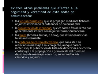 existen otros problemas que afectan a la
seguridad y veracidad de este medio de
comunicación:
 los virus informáticos, que se propagan mediante ficheros
adjuntos infectando el ordenador de quien los abre
 la suplantación de identidad, que es correo fraudulento que
generalmente intenta conseguir información bancaria
 los bulos (bromas, burlas, o hoax), que difunden noticias
falsas masivamente
 las cadenas de correo electrónico, que consisten en
reenviar un mensaje a mucha gente; aunque parece
inofensivo, la publicación de listas de direcciones de correo
contribuye a la propagación a gran escala del correo no
deseado y de mensajes con virus, suplantadores de
identidad y engaños.
 