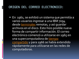 ORIGEN DEL CORREO ELECTRONICO:
 En 1961, se exhibió un sistema que permitía a
varios usuarios ingresar a una IBM 7094
desde terminales remotas, y así guardar
archivos en el disco. Esto hizo posible nueva
forma de compartir información. El correo
electrónico comenzó a utilizarse en 1965 en
una supercomputadora de tiempo
compartido y para 1966 se había extendido
rápidamente para utilizarse en las redes de
computadoras.
 
