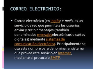 CORREO ELECTRONICO:
 Correo electrónico (en inglés: e-mail), es un
servicio de red que permite a los usuarios
enviar y recibir mensajes (también
denominados mensajeselectrónicos o cartas
digitales) mediante sistemas de
comunicación electrónica. Principalmente se
usa este nombre para denominar al sistema
que provee este servicio en Internet,
mediante el protocolo SMTP.
 