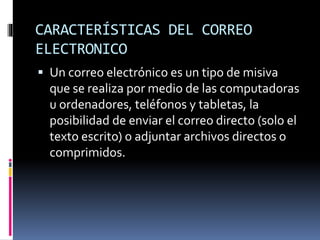 CARACTERÍSTICAS DEL CORREO
ELECTRONICO
 Un correo electrónico es un tipo de misiva
que se realiza por medio de las computadoras
u ordenadores, teléfonos y tabletas, la
posibilidad de enviar el correo directo (solo el
texto escrito) o adjuntar archivos directos o
comprimidos.
 
