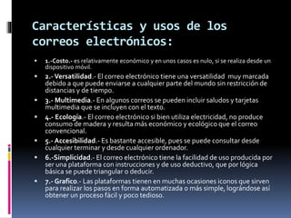 Características y usos de los
correos electrónicos:
 1.-Costo.- es relativamente económico y en unos casos es nulo, si se realiza desde un
dispositivo móvil.
 2.-Versatilidad.- El correo electrónico tiene una versatilidad muy marcada
debido a que puede enviarse a cualquier parte del mundo sin restricción de
distancias y de tiempo.
 3.- Multimedia.- En algunos correos se pueden incluir saludos y tarjetas
multimedia que se incluyen con el texto.
 4.- Ecología.- El correo electrónico si bien utiliza electricidad, no produce
consumo de madera y resulta más económico y ecológico que el correo
convencional.
 5.- Accesibilidad.- Es bastante accesible, pues se puede consultar desde
cualquier terminar y desde cualquier ordenador.
 6.-Simplicidad.- El correo electrónico tiene la facilidad de uso producida por
ser una plataforma con instrucciones y de uso deductivo, que por lógica
básica se puede triangular o deducir.
 7.- Grafico.- Las plataformas tienen en muchas ocasiones iconos que sirven
para realizar los pasos en forma automatizada o más simple, lográndose así
obtener un proceso fácil y poco tedioso.
 