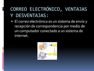 CORREO ELECTRÓNICO, VENTAJAS
Y DESVENTAJAS:
 El correo electrónico es un sistema de envío y
recepción de correspondencia por medio de
un computador conectado a un sistema de
internet.
 