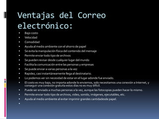Ventajas del Correo
electrónico:
 Bajo costo
 Velocidad
 Comodidad
 Ayuda al medio ambiente con el ahorro de papel
 Se evita la manipulación física del contenido del mensaje
 Permite enviar todo tipo de archivos
 Se pueden revisar desde cualquier lugar del mundo
 Facilita la comunicación entre las personas y empresas
 Se puede enviar a varias personas a la vez
 Rapidez, casi instantáneamente llega al destinatario.
 Lo podemos ver sin necesidad de estar en el lugar adonde fue enviado.
 El costo es muy bajo, no importa adonde lo enviemos, solo necesitamos una conexión a Internet, y
conseguir una conexión gratuita estos días no es muy difícil.
 Puede ser enviado a muchas personas a la vez, aunque las fotocopias pueden hacer lo mismo.
 Permite enviar todo tipo de archivos, video, sonido, imágenes, ejecutables, etc.
 Ayuda al medio ambiente al evitar imprimir grandes cantidadesde papel.

 