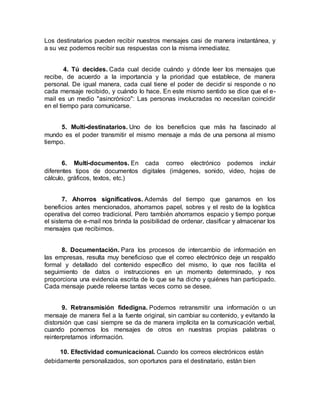 Los destinatarios pueden recibir nuestros mensajes casi de manera instantánea, y
a su vez podemos recibir sus respuestas con la misma inmediatez.
4. Tú decides. Cada cual decide cuándo y dónde leer los mensajes que
recibe, de acuerdo a la importancia y la prioridad que establece, de manera
personal. De igual manera, cada cual tiene el poder de decidir si responde o no
cada mensaje recibido, y cuándo lo hace. En este mismo sentido se dice que el e-
mail es un medio "asincrónico": Las personas involucradas no necesitan coincidir
en el tiempo para comunicarse.
5. Multi-destinatarios. Uno de los beneficios que más ha fascinado al
mundo es el poder transmitir el mismo mensaje a más de una persona al mismo
tiempo.
6. Multi-documentos. En cada correo electrónico podemos incluir
diferentes tipos de documentos digitales (imágenes, sonido, video, hojas de
cálculo, gráficos, textos, etc.)
7. Ahorros significativos. Además del tiempo que ganamos en los
beneficios antes mencionados, ahorramos papel, sobres y el resto de la logística
operativa del correo tradicional. Pero también ahorramos espacio y tiempo porque
el sistema de e-mail nos brinda la posibilidad de ordenar, clasificar y almacenar los
mensajes que recibimos.
8. Documentación. Para los procesos de intercambio de información en
las empresas, resulta muy beneficioso que el correo electrónico deje un respaldo
formal y detallado del contenido específico del mismo, lo que nos facilita el
seguimiento de datos o instrucciones en un momento determinado, y nos
proporciona una evidencia escrita de lo que se ha dicho y quiénes han participado.
Cada mensaje puede releerse tantas veces como se desee.
9. Retransmisión fidedigna. Podemos retransmitir una información o un
mensaje de manera fiel a la fuente original, sin cambiar su contenido, y evitando la
distorsión que casi siempre se da de manera implícita en la comunicación verbal,
cuando ponemos los mensajes de otros en nuestras propias palabras o
reinterpretamos información.
10. Efectividad comunicacional. Cuando los correos electrónicos están
debidamente personalizados, son oportunos para el destinatario, están bien
 