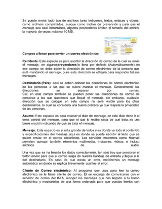 Se puede enviar todo tipo de archivos tanto imágenes, textos, enlaces y videos,
como archivos comprimidos, aunque como motivo de prevención y para que el
mensaje sea casi instantáneo, algunos proveedores limitan el tamaño del archivo
la mayoría de veces máximo 10 MB.
Campos a llenar para enviar un correo electrónico:
Remitente: Este espacio es para escribir la dirección de correo de la cual se envía
el mensaje, en algunosproveedores lo llena por defecto (Automáticamente), en
ese campo se debe poner la dirección de correo electrónico de la persona que
está mandando el mensaje, pues esta dirección se utilizará para responder futuros
mensajes.
Destinatario (Para): aquí se deben colocar las direcciones de correo electrónico
de las personas a las que se quiere mandar el mensaje. Generalmente las
direcciones se separan por comas.
CC: en este campo también se pueden poner las direcciones de correo de
personas a las que queremos que llegué el mensaje, sin embargo, cualquier
dirección que se coloque en este campo no será visible para los otros
destinatarios, lo cual se considera una buena práctica ya que respeta la privacidad
de las personas.
Asunto: Este espacio es para colocar el título del mensaje, en este título debe ir el
tema central del mensaje, para que el que lo reciba sepa de qué trata, es una
breve oración indicando de qué se trata el mensaje.
Mensaje: Este espacio es el más grande de todos y es donde va todo el contenido
y especificaciones del mensaje, aquí es donde se puede escribir el texto que se
quiere enviar en el correo electrónico. Los servicios modernos como Hotmail
permiten agregar también elementos multimedia, imágenes, videos, e incluso
archivos de audio.
Una vez que se ha llenado los datos correctamente, tan sólo hay que presionar el
botón enviar para que el correo salga de nuestra bandeja de entrada y llegue a la
del destinatario. En caso de que exista un error, recibiremos un mensaje
automático en donde se explica brevemente cuál fue el error.
Cliente de Correo electrónico: Al programa que usas para leer tu correo
electrónico se le llama cliente de correo. Él se encarga de comunicarse con el
servidor de correo del IATA, recoger los mensajes que han llegado a tu buzón
electrónico y mostrártelos de una forma ordenada para que puedas leerlos con
 