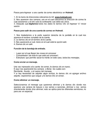Pasos para Ingresar a una cuenta de correo electrónico en Hotmail.
1. En la barra de direcciones colocamos la Url: www.hotmail.com
2. Nos aparecen dos campos; uno en el cual colocamos la dirección de correo la
cual asignamos y el otro para la contraseña que debe ser única.
3. Después que digitamos todos los datos le damos Clic en Ingresar “o” iniciar
sesión
Pasos para salir de una cuenta de correo en Hotmail.
1. Nos trasladamos a la parte superior derecha de la pantalla en la cual nos
aparece el nombre completo de la cuenta.
2. Le damos clic en el nombre de la cuenta.
3. Nos aparecerá un sub menú en el cual está la opción salir.
4. Damos clic en salir.
Función de la bandeja de entrada.
· Lugar por el que llegan las cosas sin procesar
· Concentrador (de todo lo que está por procesar)
· Estructura que permite vaciar la mente en este caso, todos los mensajes.
Como enviar un mensaje.
Una vez ingresado a la cuenta de correo, le damos clic en nuevo.
E aquí nos aparecerán los campos a llenar, los cuales son:
Remitente, Asunto, y el cuerpo del mensaje.
Y si hay necesidad de adjuntar algún archivo, le damos clic en agregar archivo
adjunto; esperamos que cargue y le damos Clic en enviar.
Como eliminar un mensaje.
Seleccionamos el mensaje que queremos eliminar y le damos clic donde nos
aparece una caneca de basura o nos vamos a opciones, eliminar o nos vamos
directamente donde dice eliminar; esto se aplica para los diferentes servidores, no
para uno en especial.
 