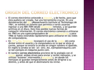  El correo electrónico antecede a Internet, y de hecho, para que
ésta pudiera ser creada, fue una herramienta crucial. En una
demostración del MIT (Massachusetts Institute of Technology) de
1961, se exhibió un sistema que permitía a varios usuarios
ingresar a una IBM 7094 desde terminales remotas, y así guardar
archivos en el disco. Esto hizo posible nuevas formas de
compartir información. El correo electrónico comenzó a utilizarse
en 1965 en una supercomputadora de tiempo compartido y para
1966 se había extendido rápidamente para utilizarse en las redes
de computadoras.
 En 1971, Ray Tomlinson incorporó el uso de la arroba (@) como
divisor entre el usuario y la computadora en la que se aloja el
correo, porque no existía la arroba en ningún nombre ni apellido.
En inglés la arroba se lee «at» (en). Así, ejemplo@máquina.com
se lee ejemplo en máquina punto com.
 El nombre correo electrónico proviene de la analogía con el
correo postal: ambos sirven para enviar y recibir mensajes, y se
utilizan "buzones" intermedios (servidores), en donde los
mensajes se guardan temporalmente antes de dirigirse a su
destino, y antes de que el destinatario los revise.
 