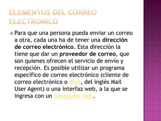  Para que una persona pueda enviar un correo
a otra, cada una ha de tener una dirección
de correo electrónico. Esta dirección la
tiene que dar un proveedor de correo, que
son quienes ofrecen el servicio de envío y
recepción. Es posible utilizar un programa
específico de correo electrónico (cliente de
correo electrónico o MUA, del inglés Mail
User Agent) o una interfaz web, a la que se
ingresa con un navegador web.
 