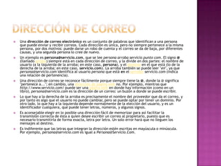  Una dirección de correo electrónico es un conjunto de palabras que identifican a una persona
que puede enviar y recibir correos. Cada dirección es única, pero no siempre pertenece a la misma
persona, por dos motivos: puede darse un robo de cuenta y el correo se da de baja, por diferentes
causas, y una segunda persona lo cree de nuevo.
 Un ejemplo es persona@servicio.com, que se lee persona arroba servicio punto com. El signo @
(llamado arroba) siempre está en cada dirección de correo, y la divide en dos partes: el nombre de
usuario (a la izquierda de la arroba; en este caso, persona), y el dominio en el que está (lo de la
derecha de la arroba; en este caso, servicio.com). La arroba también se puede leer "en", ya que
persona@servicio.com identifica al usuario persona que está en el servidor servicio.com (indica
una relación de pertenencia).
 Una dirección de correo se reconoce fácilmente porque siempre tiene la @, donde la @ significa
"pertenece a..."; en cambio, una dirección de página web no. Por ejemplo, mientras que
http://www.servicio.com/ puede ser una página web en donde hay información (como en un
libro), persona@servicio.com es la dirección de un correo: un buzón a donde se puede escribir.
 Lo que hay a la derecha de la arroba es precisamente el nombre del proveedor que da el correo, y
por tanto es algo que el usuario no puede cambiar, pero se puede optar por tener un dominio. Por
otro lado, lo que hay a la izquierda depende normalmente de la elección del usuario, y es un
identificador cualquiera, que puede tener letras, números, y algunos signos.
 Es aconsejable elegir en lo posible una dirección fácil de memorizar para así facilitar la
transmisión correcta de ésta a quien desee escribir un correo al propietario, puesto que es
necesario transmitirla de forma exacta, letra por letra. Un solo error hará que no lleguen los
mensajes al destino.
 Es indiferente que las letras que integran la dirección estén escritas en mayúscula o minúscula.
Por ejemplo, persona@servicio.com es igual a Persona@Servicio.Com.
 