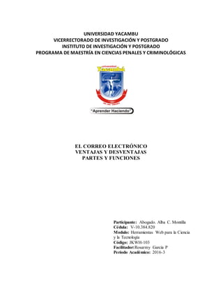UNIVERSIDAD YACAMBU
VICERRECTORADO DE INVESTIGACIÓN Y POSTGRADO
INSTITUTO DE INVESTIGACIÓN Y POSTGRADO
PROGRAMA DE MAESTRÍA EN CIENCIAS PENALES Y CRIMINOLÓGICAS
EL CORREO ELECTRÓNICO
VENTAJAS Y DESVENTAJAS
PARTES Y FUNCIONES
Participante: Abogado. Alba C. Montilla
Cédula: V-10.384.820
Modulo: Herramientas Web para la Ciencia
y la Tecnología
Código: JKWH-103
Facilitador:Rosarmy García P
Período Académico: 2016-3
 