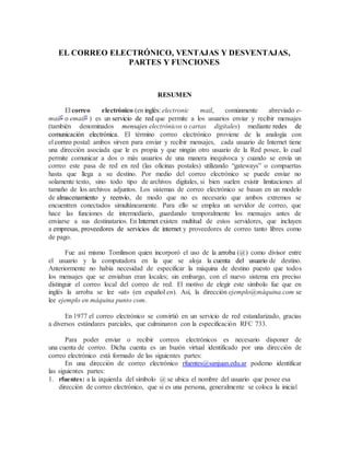 EL CORREO ELECTRÓNICO, VENTAJAS Y DESVENTAJAS,
PARTES Y FUNCIONES
RESUMEN
El correo electrónico (en inglés: electronic mail, comúnmente abreviado e-
mail2 o email3 ) es un servicio de red que permite a los usuarios enviar y recibir mensajes
(también denominados mensajes electrónicos o cartas digitales) mediante redes de
comunicación electrónica. El término correo electrónico proviene de la analogía con
el correo postal: ambos sirven para enviar y recibir mensajes, cada usuario de Internet tiene
una dirección asociada que le es propia y que ningún otro usuario de la Red posee, lo cual
permite comunicar a dos o más usuarios de una manera inequívoca y cuando se envía un
correo este pasa de red en red (las oficinas postales) utilizando “gateways” o compuertas
hasta que llega a su destino. Por medio del correo electrónico se puede enviar no
solamente texto, sino todo tipo de archivos digitales, si bien suelen existir limitaciones al
tamaño de los archivos adjuntos. Los sistemas de correo electrónico se basan en un modelo
de almacenamiento y reenvío, de modo que no es necesario que ambos extremos se
encuentren conectados simultáneamente. Para ello se emplea un servidor de correo, que
hace las funciones de intermediario, guardando temporalmente los mensajes antes de
enviarse a sus destinatarios. En Internet existen multitud de estos servidores, que incluyen
a empresas, proveedores de servicios de internet y proveedores de correo tanto libres como
de pago.
Fue así mismo Tomlinson quien incorporó el uso de la arroba (@) como divisor entre
el usuario y la computadora en la que se aloja la cuenta del usuario de destino.
Anteriormente no había necesidad de especificar la máquina de destino puesto que todos
los mensajes que se enviaban eran locales; sin embargo, con el nuevo sistema era preciso
distinguir el correo local del correo de red. El motivo de elegir este símbolo fue que en
inglés la arroba se lee «at» (en español en). Así, la dirección ejemplo@máquina.com se
lee ejemplo en máquina punto com.
En 1977 el correo electrónico se convirtió en un servicio de red estandarizado, gracias
a diversos estándares parciales, que culminaron con la especificación RFC 733.
Para poder enviar o recibir correos electrónicos es necesario disponer de
una cuenta de correo. Dicha cuenta es un buzón virtual identificado por una dirección de
correo electrónico está formado de las siguientes partes:
En una dirección de correo electrónico rfuentes@sanjuan.edu.ar podemo identificar
las siguientes partes:
1. rfuentes: a la izquierda del símbolo @ se ubica el nombre del usuario que posee esa
dirección de correo electrónico, que si es una persona, generalmente se coloca la inicial
 