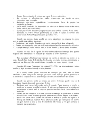 Existen diversos modos de obtener una cuenta de correo electrónico:
 las empresas y administraciones suelen proporcionar una cuenta de correo
corporativo a sus empleados.
 los centros educativos, especialmente los universitarios, hacen lo propio con
empleados y alumnos.
 en el ámbito doméstico, los proveedores de servicios de internet suelen facilitar una o
varias cuentas por cada contrato.
 existen proveedores de correo que proporcionan este servicio a cambio de una cuota.
 finalmente, es posible obtener gratuitamente una cuenta de correo en servicios tales
como GMail, Yahoo Mail,Outlook.com y muchos otros.
Cuando una persona decide escribir un correo electrónico, su programa (o correo
web) le pedirá como mínimo tres cosas:
 Destinatario: una o varias direcciones de correo a las que ha de llegar el mensaje
 Asunto: una descripción corta que verá la persona que lo reciba antes de abrir el correo
 El propio mensaje. Puede ser sólo texto, o incluir formato, y no hay límite de tamaño
Además, se suele dar la opción de incluir archivos adjuntos al mensaje. Esto permite
traspasar datos informáticos de cualquier tipo mediante el correo electrónico.
Para especificar el destinatario del mensaje, se escribe su dirección de correo en el
campo llamado Para dentro de la interfaz. Si el destino son varias personas, normalmente se
puede usar una lista con todas las direcciones, separadas por comas o punto y coma.
Además del campo Para existen los campos CC y CCO, que son opcionales y sirven
para hacer llegar copias del mensaje a otras personas.
Si el usuario quiere, puede almacenar los mensajes que envía, bien de forma
automática, o bien sólo para los mensajes que desee. Estos mensajes quedan guardados en
un directorio o carpeta reservada para mensajes enviados en el ordenador del usuario.
Cuando una persona recibe un mensaje de correo electrónico puede verse en la
denominada bandeja de entrada un resumen de éste:
 Remitente: este campo indica quién envía el mensaje. Puede aparecer el nombre o
apodo de la persona o entidad remitente. Si quien envía el mensaje no ha configurado
su programa o correo web al respecto aparecerá su dirección de correo electrónico,
solamente.
 Asunto: en este campo se ve el tema que trata el mensaje. Si quien envía el mensaje
ha dejado esta casilla en blanco pudieran aparecer textos como ninguno o sin asunto.
 Fecha: esta casilla indica cuándo fue enviado el mensaje o cuándo ha llegado a la
bandeja de entrada del receptor. Puede haber dos casillas que sustituyan a este campo,
una para indicar la fecha y hora de expedición del mensaje y otra para expresar el
momento de su recepción.
 