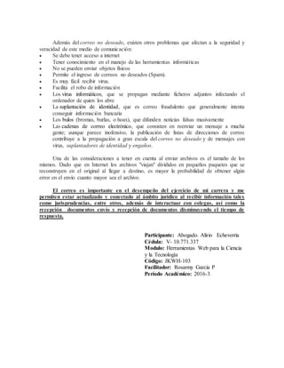 Además del correo no deseado, existen otros problemas que afectan a la seguridad y
veracidad de este medio de comunicación:
 Se debe tener acceso a internet
 Tener conocimiento en el manejo de las herramientas informáticas
 No se pueden enviar objetos físicos
 Permite el ingreso de correos no deseados (Spam).
 Es muy fácil recibir virus.
 Facilita el robo de información
 Los virus informáticos, que se propagan mediante ficheros adjuntos infectando el
ordenador de quien los abre
 La suplantación de identidad, que es correo fraudulento que generalmente intenta
conseguir información bancaria
 Los bulos (bromas, burlas, o hoax), que difunden noticias falsas masivamente
 Las cadenas de correo electrónico, que consisten en reenviar un mensaje a mucha
gente; aunque parece inofensivo, la publicación de listas de direcciones de correo
contribuye a la propagación a gran escala del correo no deseado y de mensajes con
virus, suplantadores de identidad y engaños.
Una de las consideraciones a tener en cuenta al enviar archivos es el tamaño de los
mismos. Dado que en Internet los archivos "viajan" divididos en pequeños paquetes que se
reconstruyen en el original al llegar a destino, es mayor la probabilidad de obtener algún
error en el envío cuanto mayor sea el archivo.
El correo es importante en el desempeño del ejercicio de mi carrera y me
permiten estar actualizado y conectado al ámbito jurídico al recibir información tales
como jurisprudencias, entre otros, además de interactuar con colegas, así como la
recepción documentos envío y recepción de documentos disminuyendo el tiempo de
respuesta.
Participante: Abogado. Alirio Echeverría
Cédula: V- 10.771.337
Modulo: Herramientas Web para la Ciencia
y la Tecnología
Código: JKWH-103
Facilitador: Rosarmy García P
Período Académico: 2016-3
 