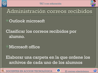 TIC´s en educación




 Outlook    microsoft

Clasificar los correos recibidos por
 alumno.

 Microsoft   office

Elaborar una carpeta en la que ordene los
 archivos de cada uno de los alumnos
DOCENTES EN ACCION TECNOLÓGICA.            El correo electrónico
 