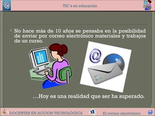 TIC´s en educación




   No hace más de 10 años se pensaba en la posibilidad
    de enviar por correo electrónico materiales y trabajos
    de un curso.




           …Hoy es una realidad que ser ha superado.

DOCENTES EN ACCION TECNOLÓGICA.             El correo electrónico
 