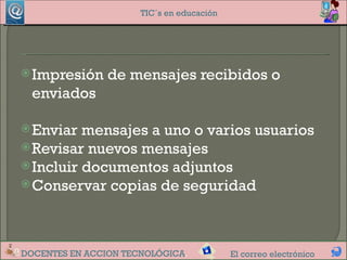 TIC´s en educación




 Impresión     de mensajes recibidos o
  enviados

 Enviar  mensajes a uno o varios usuarios
 Revisar nuevos mensajes
 Incluir documentos adjuntos
 Conservar copias de seguridad




DOCENTES EN ACCION TECNOLÓGICA.            El correo electrónico
 