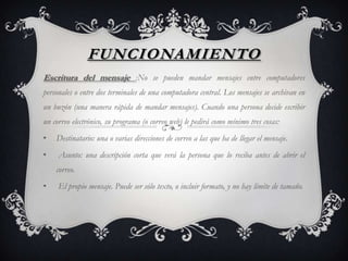FUNCIONAMIENTO
Escritura del mensaje :No se pueden mandar mensajes entre computadores
personales o entre dos terminales de una computadora central. Los mensajes se archivan en
un buzón (una manera rápida de mandar mensajes). Cuando una persona decide escribir
un correo electrónico, su programa (o correo web) le pedirá como mínimo tres cosas:
• Destinatario: una o varias direcciones de correo a las que ha de llegar el mensaje.
• Asunto: una descripción corta que verá la persona que lo reciba antes de abrir el
correo.
• El propio mensaje. Puede ser sólo texto, o incluir formato, y no hay límite de tamaño.
 