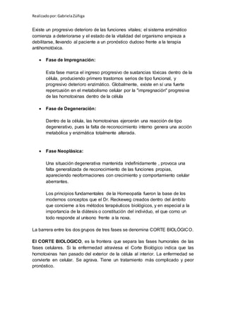 Realizadopor:GabrielaZúñiga
Existe un progresivo deterioro de las funciones vitales; el sistema enzimático
comienza a deteriorarse y el estado de la vitalidad del organismo empieza a
debilitarse, llevando al paciente a un pronóstico dudoso frente a la terapia
antihomotóxica.
 Fase de Impregnación:
Esta fase marca el ingreso progresivo de sustancias tóxicas dentro de la
célula, produciendo primero trastornos serios de tipo funcional, y
progresivo deterioro enzimático. Globalmente, existe en sí una fuerte
repercusión en el metabolismo celular por la "impregnación" progresiva
de las homotoxinas dentro de la célula
 Fase de Degeneración:
Dentro de la célula, las homotoxinas ejercerán una reacción de tipo
degenerativo, pues la falta de reconocimiento interno genera una acción
metabólica y enzimática totalmente alterada.
 Fase Neoplásica:
Una situación degenerativa mantenida indefinidamente , provoca una
falta generalizada de reconocimiento de las funciones propias,
apareciendo neoformaciones con crecimiento y comportamiento celular
aberrantes.
Los principios fundamentales de la Homeopatía fueron la base de los
modernos conceptos que el Dr. Reckeweg creados dentro del ámbito
que concierne a los métodos terapéuticos biológicos, y en especial a la
importancia de la diátesis o constitución del individuo, el que como un
todo responde al unísono frente a la noxa.
La barrera entre los dos grupos de tres fases se denomina CORTE BIOLÓGICO.
El CORTE BIOLOGICO, es la frontera que separa las fases humorales de las
fases celulares. Si la enfermedad atraviesa el Corte Biológico indica que las
homotoxinas han pasado del exterior de la célula al interior. La enfermedad se
convierte en celular. Se agrava. Tiene un tratamiento más complicado y peor
pronóstico.
 