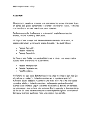 Realizadopor:GabrielaZúñiga
RESUMEN
El organismo cuando se presenta una enfermedad cursa con diferentes fases,
en donde este puede contrarrestar o avanzar en diferentes casos. Todos los
cuadros clínicos son una muestra de estos procesos.
Reckeweg describe dos fases de la enfermedad, según la acumulación
toxínica, en una Humoral y otra Celular.
La Etapa o fase Humoral que afecta solamente al exterior de la célula, al
espacio intercelular, y marca una terapia favorable, y las subdivide en:
 Fase de Excreción,
 Fase de Reacción,
 Fase de Deposición
La Etapa o fase Celular que afecta el interior de la célula, y da un pronostico
dudoso frente a la terapia y la subdivide en:
 Fase de Impregnación,
 Fase de Degeneración,
 Fase Neoplásica.
Por lo tanto las seis fases de la homotoxicosis antes descritas no son más que
el grado de acumulación de las homotoxinas en el organismo y de daño
humoral o celular padecido. Cuando en una de las fases no se ha conseguido
neutralizar el efecto de las homotoxinas, es frecuente que la enfermedad
avance hacia otra fase. Según se avanza de izquierda a derecha en las fases
de enfermedad, ésta se hace más peligrosa. Por lo contrario, el desplazamiento
de una de las fases desde la derecha hacia la izquierda significa una evolución
benigna y favorable que tiende hacia una curación más sencilla.
 
