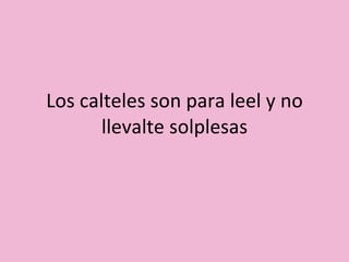 Los calteles son para leel y no llevalte solplesas 